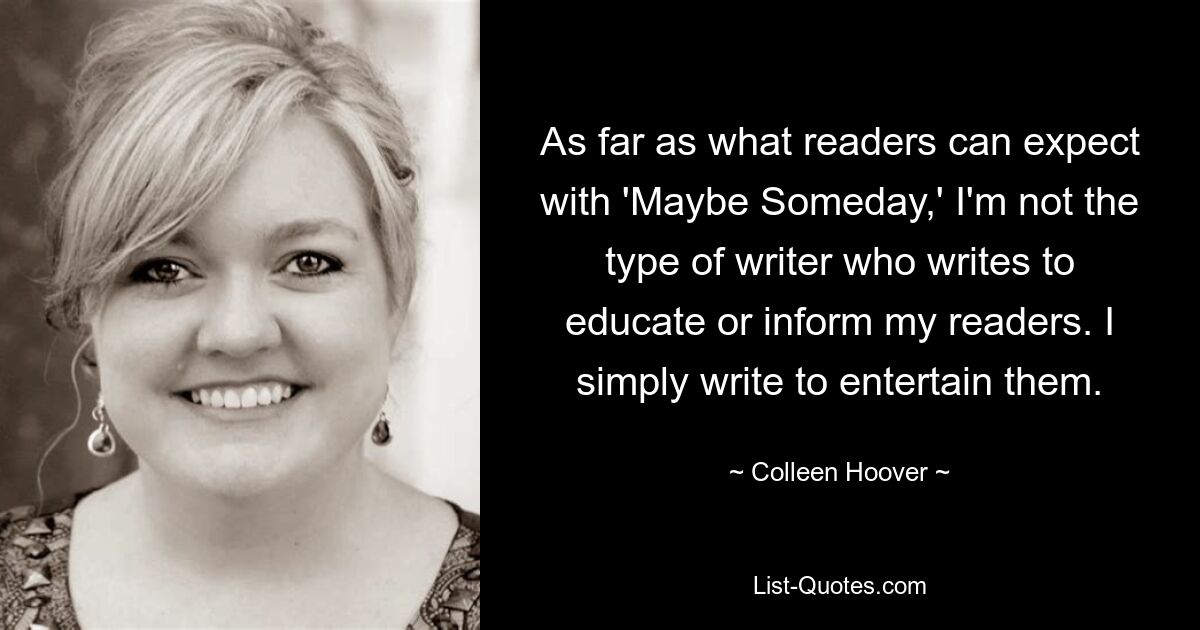 As far as what readers can expect with 'Maybe Someday,' I'm not the type of writer who writes to educate or inform my readers. I simply write to entertain them. — © Colleen Hoover