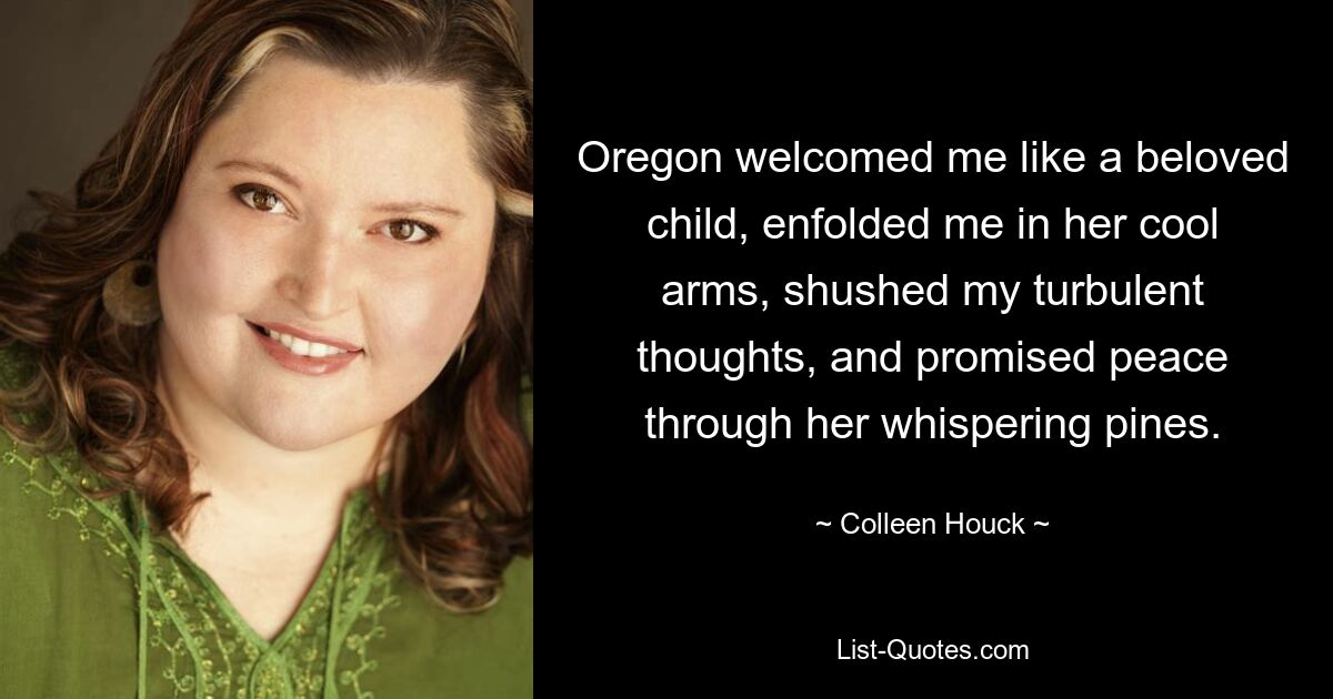 Oregon welcomed me like a beloved child, enfolded me in her cool arms, shushed my turbulent thoughts, and promised peace through her whispering pines. — © Colleen Houck