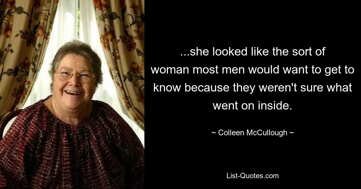 ...she looked like the sort of woman most men would want to get to know because they weren't sure what went on inside. — © Colleen McCullough