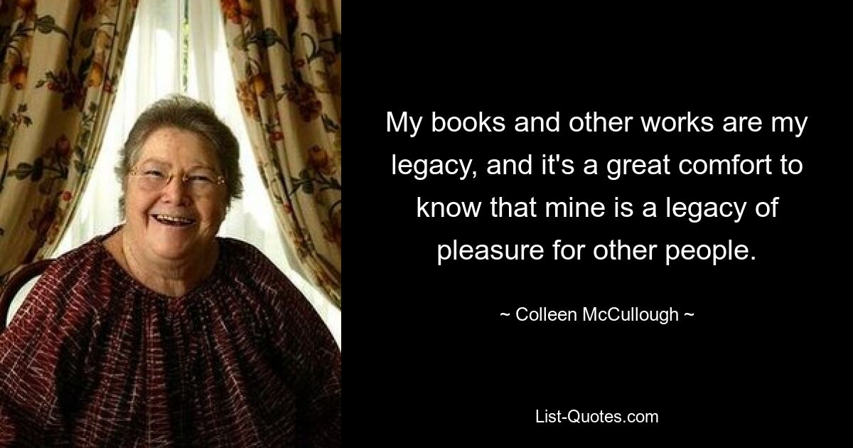 My books and other works are my legacy, and it's a great comfort to know that mine is a legacy of pleasure for other people. — © Colleen McCullough