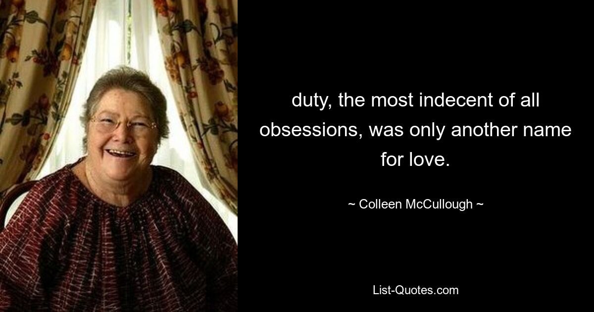 duty, the most indecent of all obsessions, was only another name for love. — © Colleen McCullough