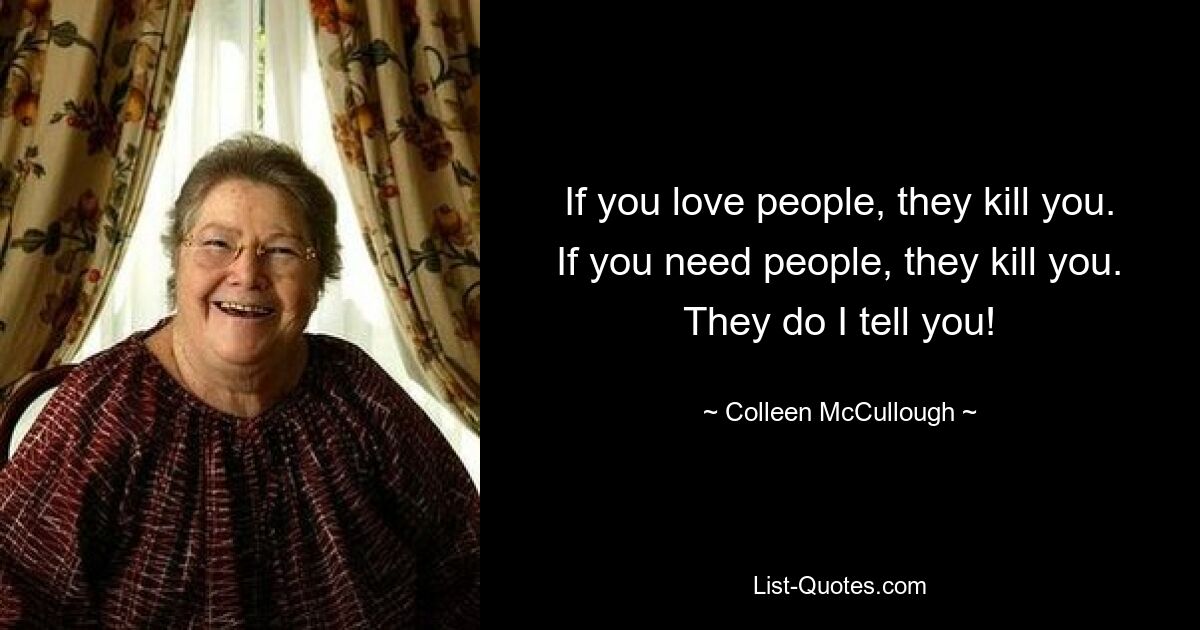 If you love people, they kill you. If you need people, they kill you. They do I tell you! — © Colleen McCullough