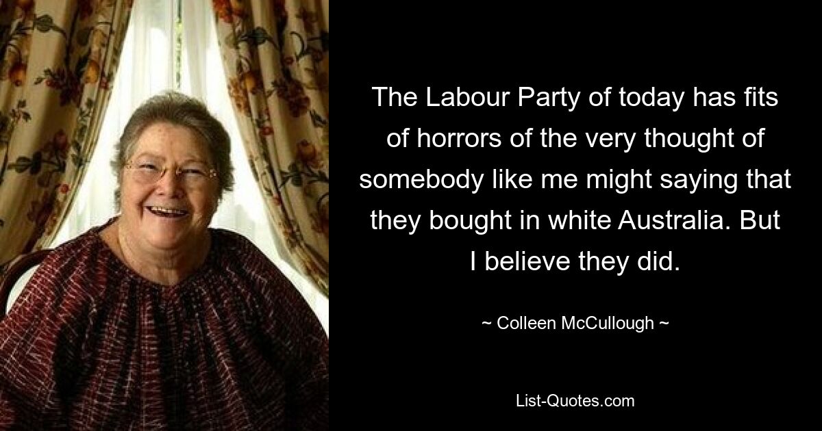 The Labour Party of today has fits of horrors of the very thought of somebody like me might saying that they bought in white Australia. But I believe they did. — © Colleen McCullough