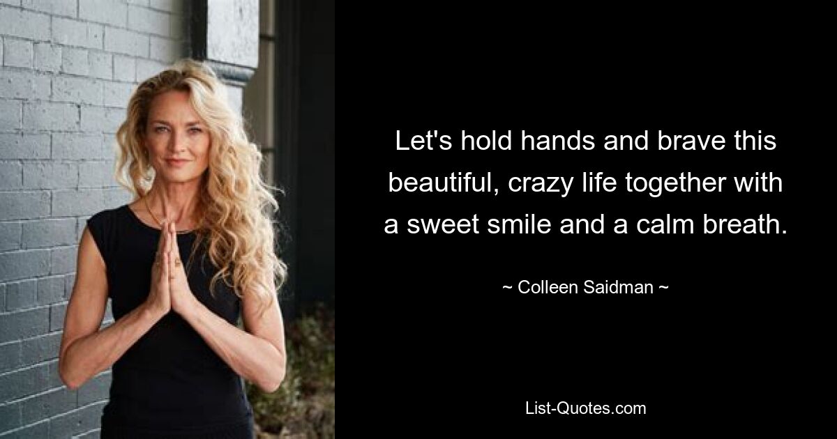 Let's hold hands and brave this beautiful, crazy life together with a sweet smile and a calm breath. — © Colleen Saidman