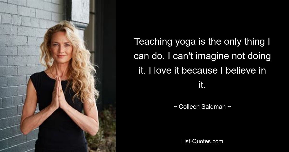 Teaching yoga is the only thing I can do. I can't imagine not doing it. I love it because I believe in it. — © Colleen Saidman