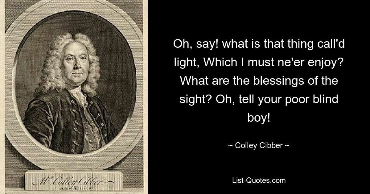 Oh, say! what is that thing call'd light, Which I must ne'er enjoy? What are the blessings of the sight? Oh, tell your poor blind boy! — © Colley Cibber