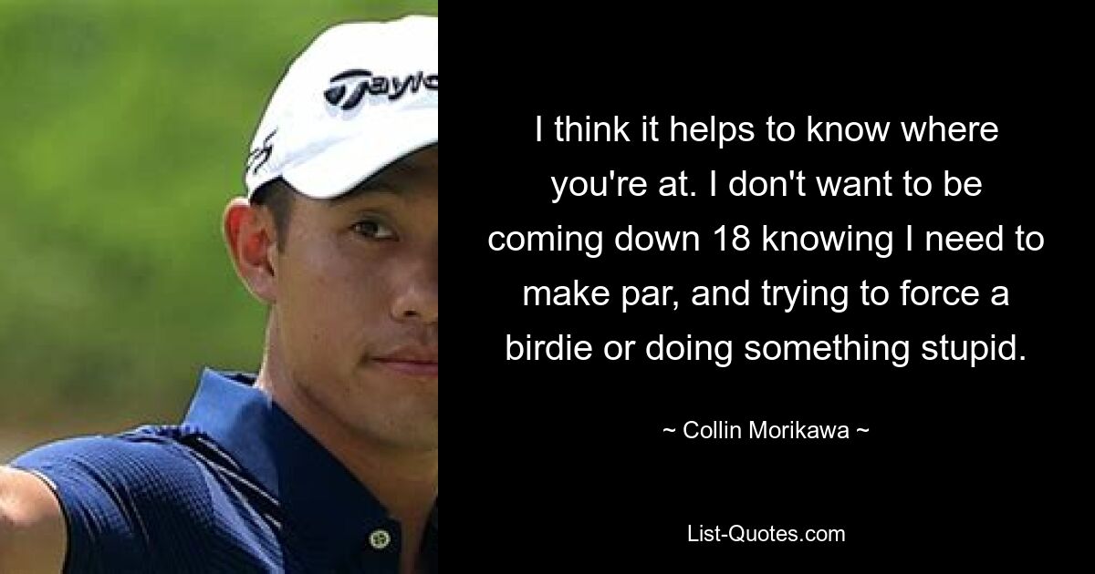 I think it helps to know where you're at. I don't want to be coming down 18 knowing I need to make par, and trying to force a birdie or doing something stupid. — © Collin Morikawa