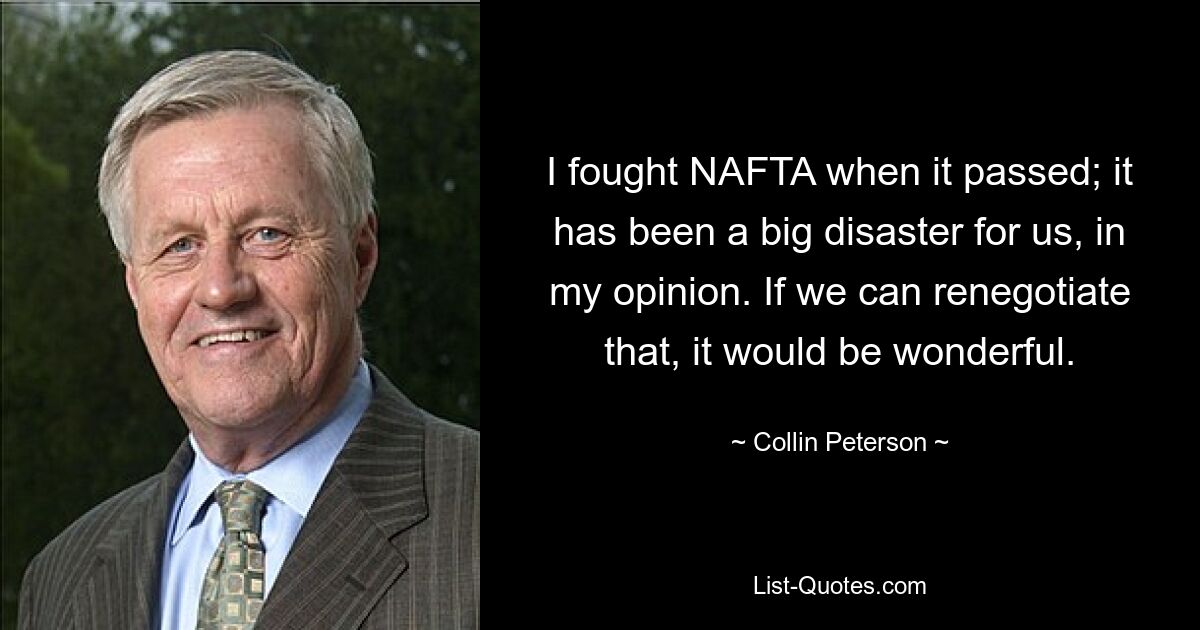 I fought NAFTA when it passed; it has been a big disaster for us, in my opinion. If we can renegotiate that, it would be wonderful. — © Collin Peterson