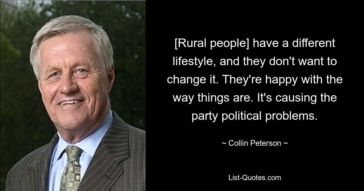 [Rural people] have a different lifestyle, and they don't want to change it. They're happy with the way things are. It's causing the party political problems. — © Collin Peterson