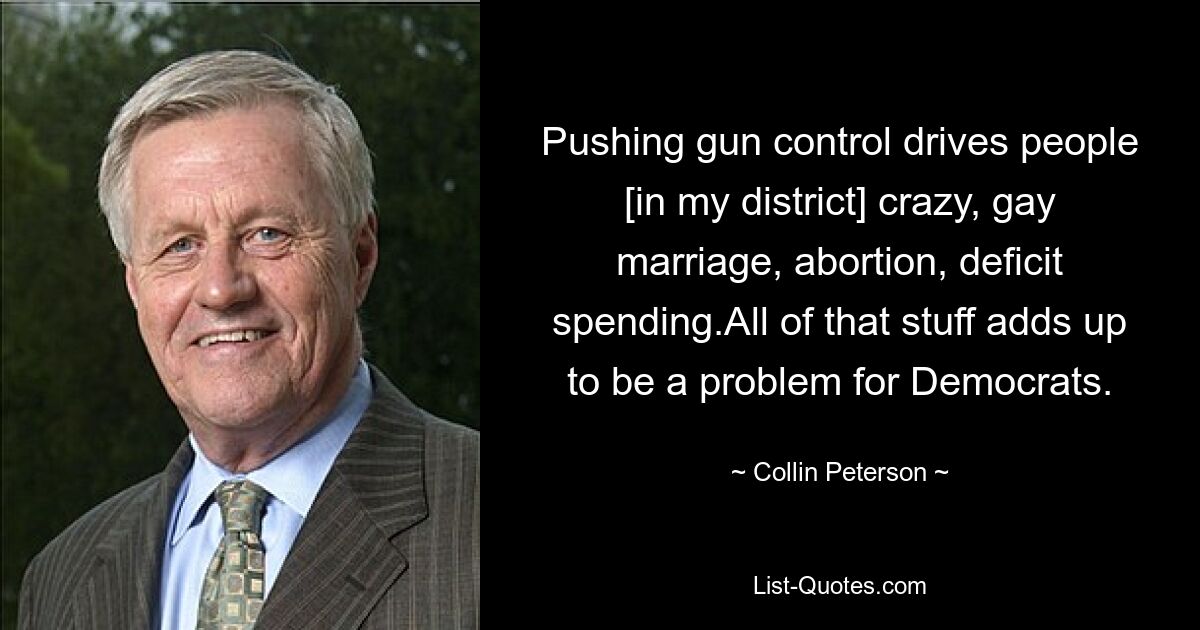 Pushing gun control drives people [in my district] crazy, gay marriage, abortion, deficit spending.All of that stuff adds up to be a problem for Democrats. — © Collin Peterson