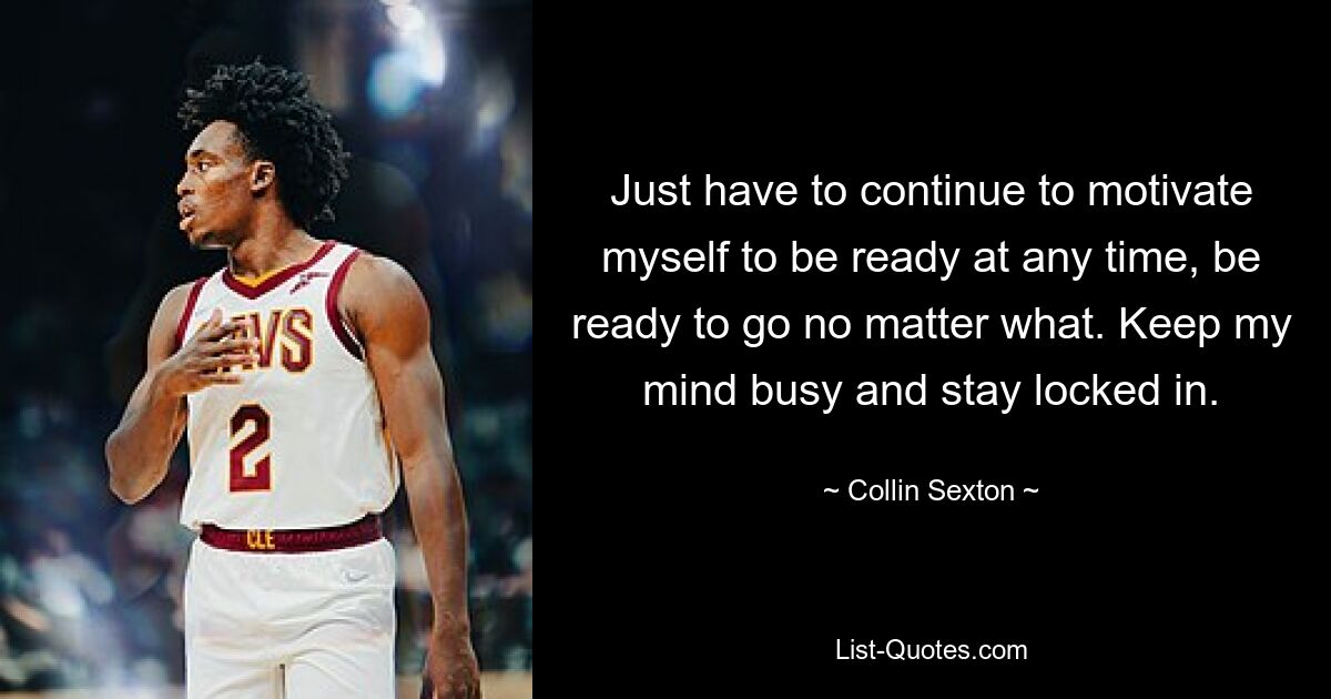 Just have to continue to motivate myself to be ready at any time, be ready to go no matter what. Keep my mind busy and stay locked in. — © Collin Sexton