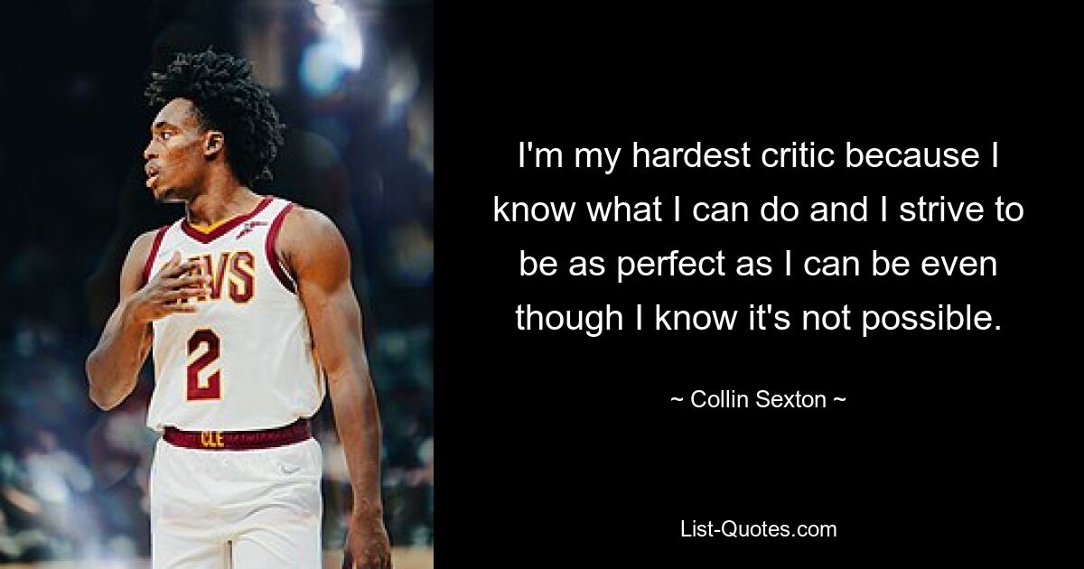 I'm my hardest critic because I know what I can do and I strive to be as perfect as I can be even though I know it's not possible. — © Collin Sexton