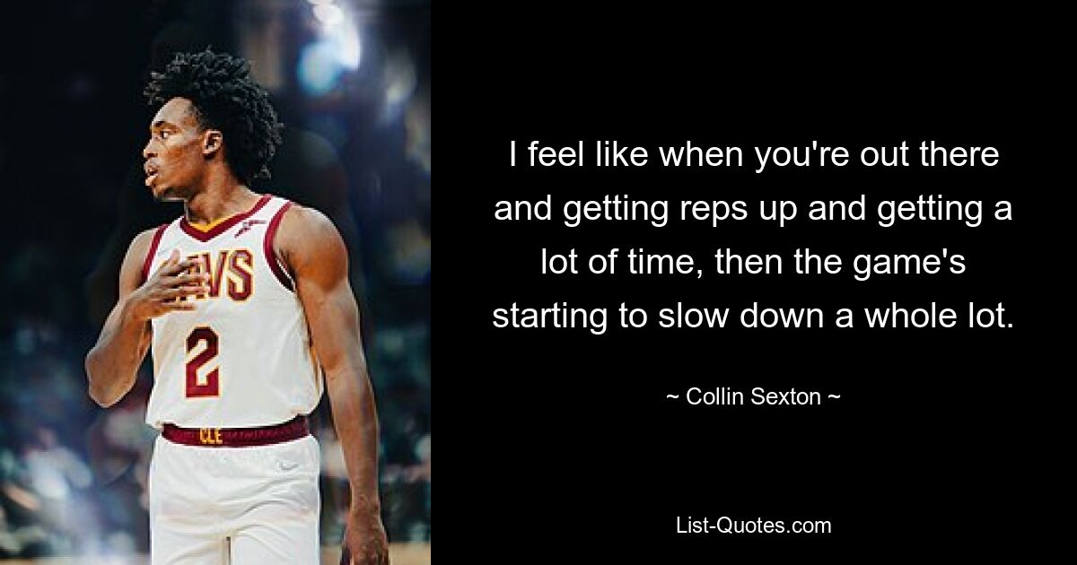 I feel like when you're out there and getting reps up and getting a lot of time, then the game's starting to slow down a whole lot. — © Collin Sexton