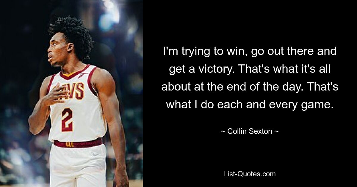 I'm trying to win, go out there and get a victory. That's what it's all about at the end of the day. That's what I do each and every game. — © Collin Sexton