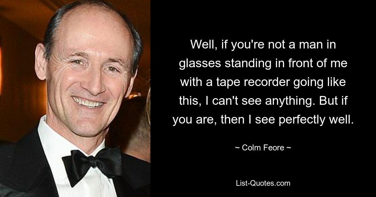 Well, if you're not a man in glasses standing in front of me with a tape recorder going like this, I can't see anything. But if you are, then I see perfectly well. — © Colm Feore