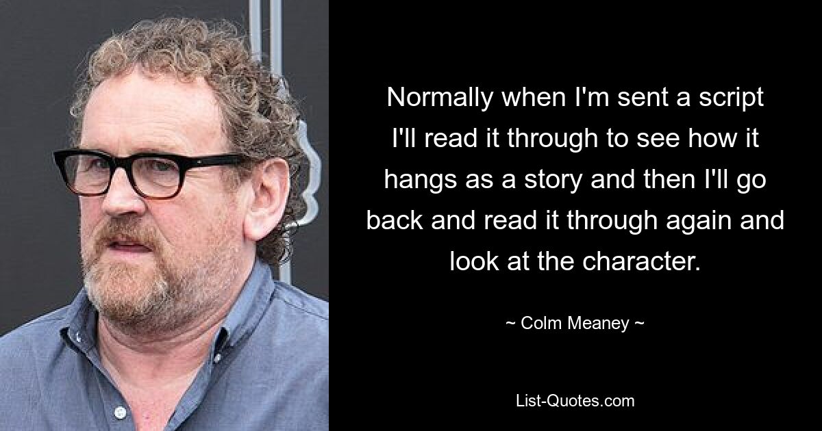 Normally when I'm sent a script I'll read it through to see how it hangs as a story and then I'll go back and read it through again and look at the character. — © Colm Meaney