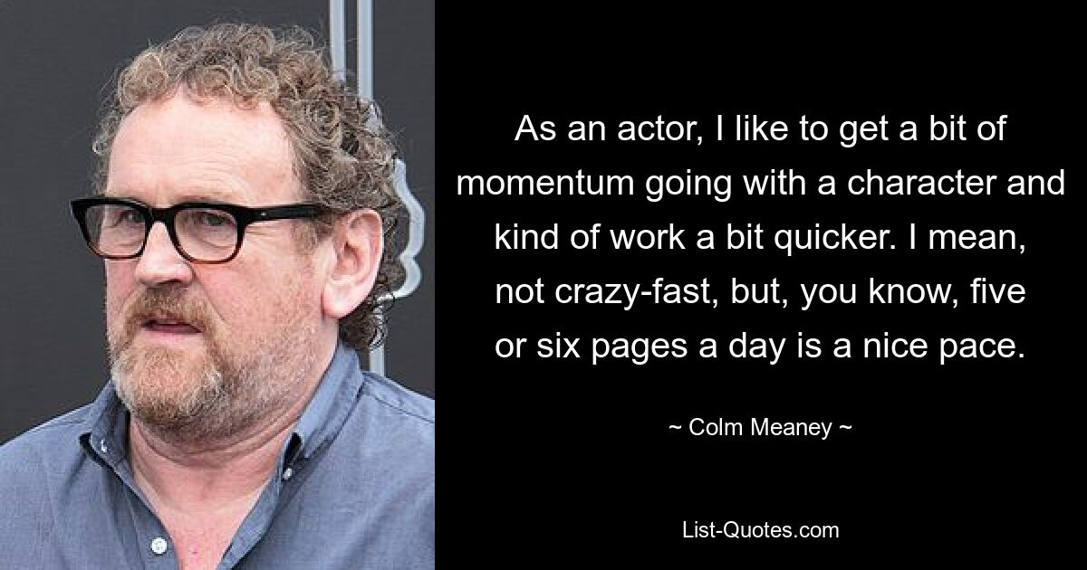 As an actor, I like to get a bit of momentum going with a character and kind of work a bit quicker. I mean, not crazy-fast, but, you know, five or six pages a day is a nice pace. — © Colm Meaney