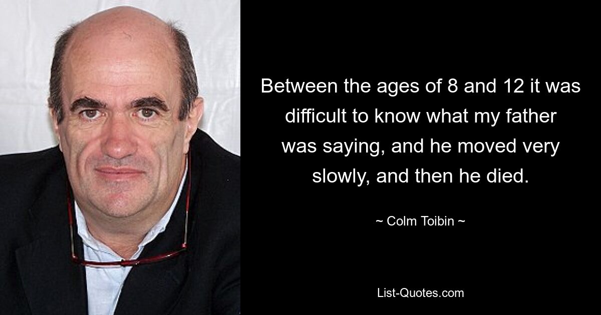 Between the ages of 8 and 12 it was difficult to know what my father was saying, and he moved very slowly, and then he died. — © Colm Toibin