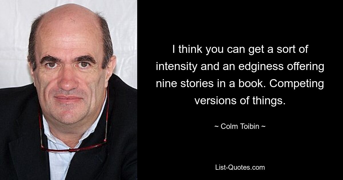 I think you can get a sort of intensity and an edginess offering nine stories in a book. Competing versions of things. — © Colm Toibin