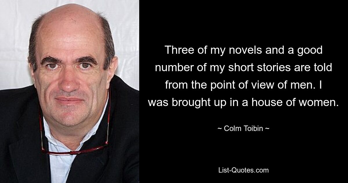 Three of my novels and a good number of my short stories are told from the point of view of men. I was brought up in a house of women. — © Colm Toibin