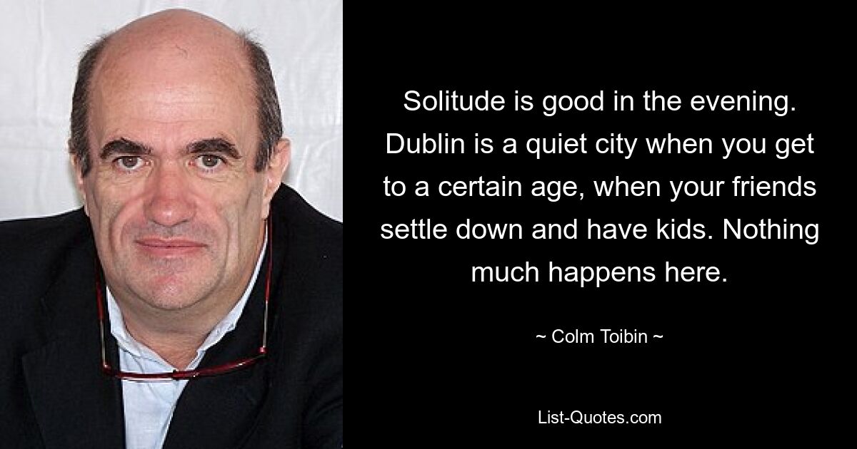 Solitude is good in the evening. Dublin is a quiet city when you get to a certain age, when your friends settle down and have kids. Nothing much happens here. — © Colm Toibin