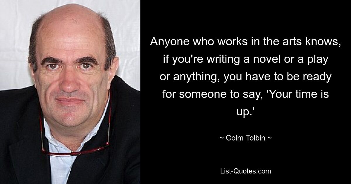 Anyone who works in the arts knows, if you're writing a novel or a play or anything, you have to be ready for someone to say, 'Your time is up.' — © Colm Toibin