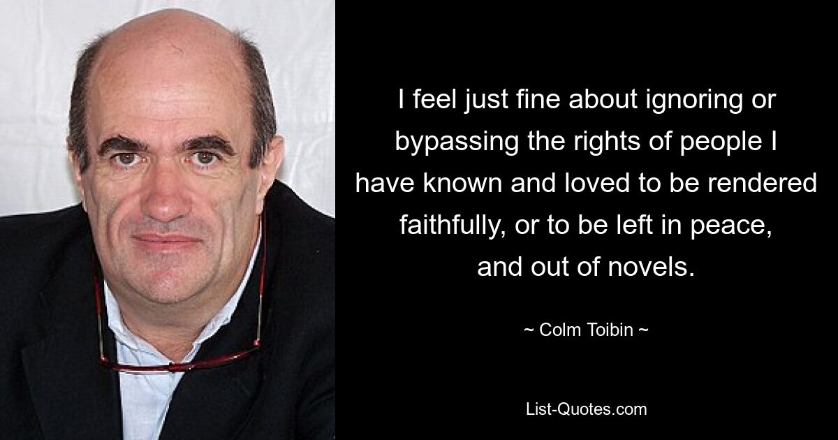 I feel just fine about ignoring or bypassing the rights of people I have known and loved to be rendered faithfully, or to be left in peace, and out of novels. — © Colm Toibin