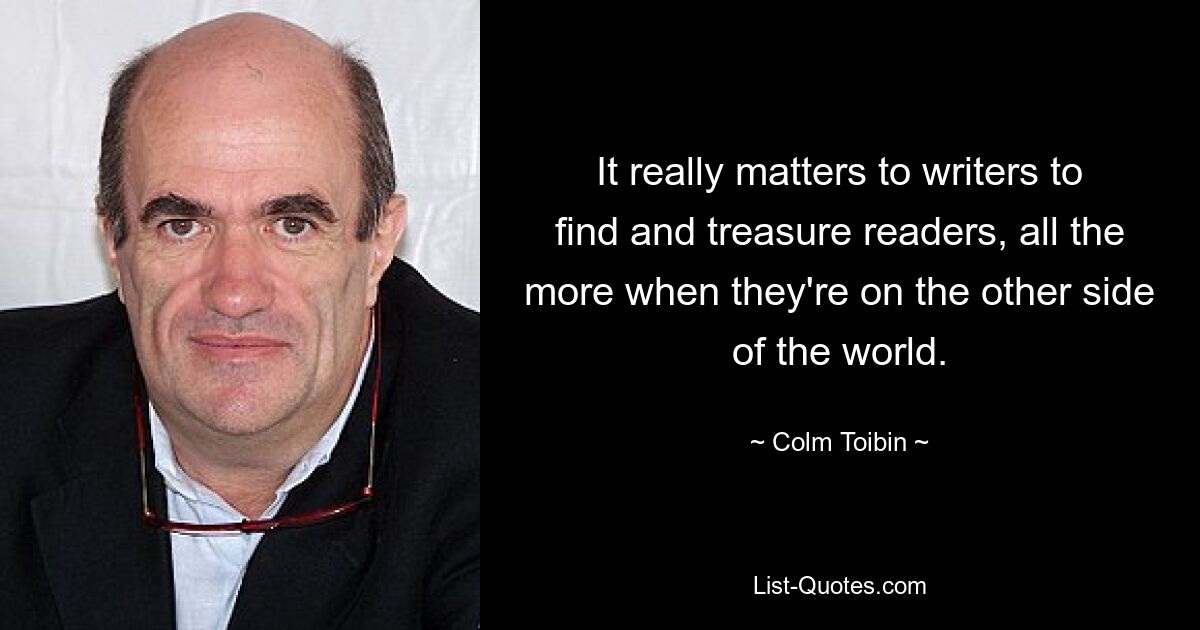 It really matters to writers to find and treasure readers, all the more when they're on the other side of the world. — © Colm Toibin