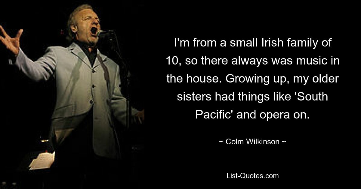 I'm from a small Irish family of 10, so there always was music in the house. Growing up, my older sisters had things like 'South Pacific' and opera on. — © Colm Wilkinson