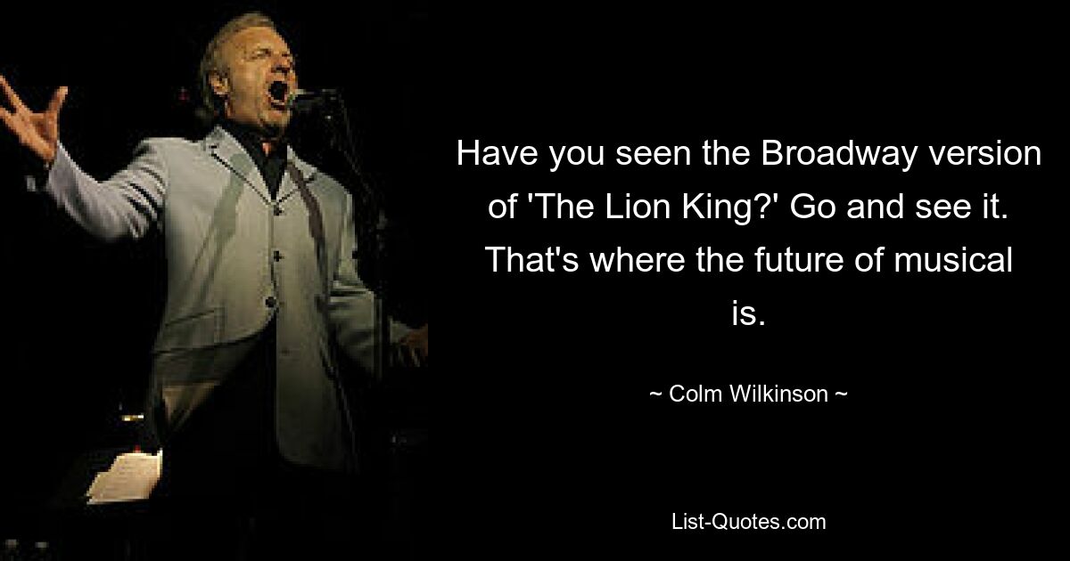 Have you seen the Broadway version of 'The Lion King?' Go and see it. That's where the future of musical is. — © Colm Wilkinson