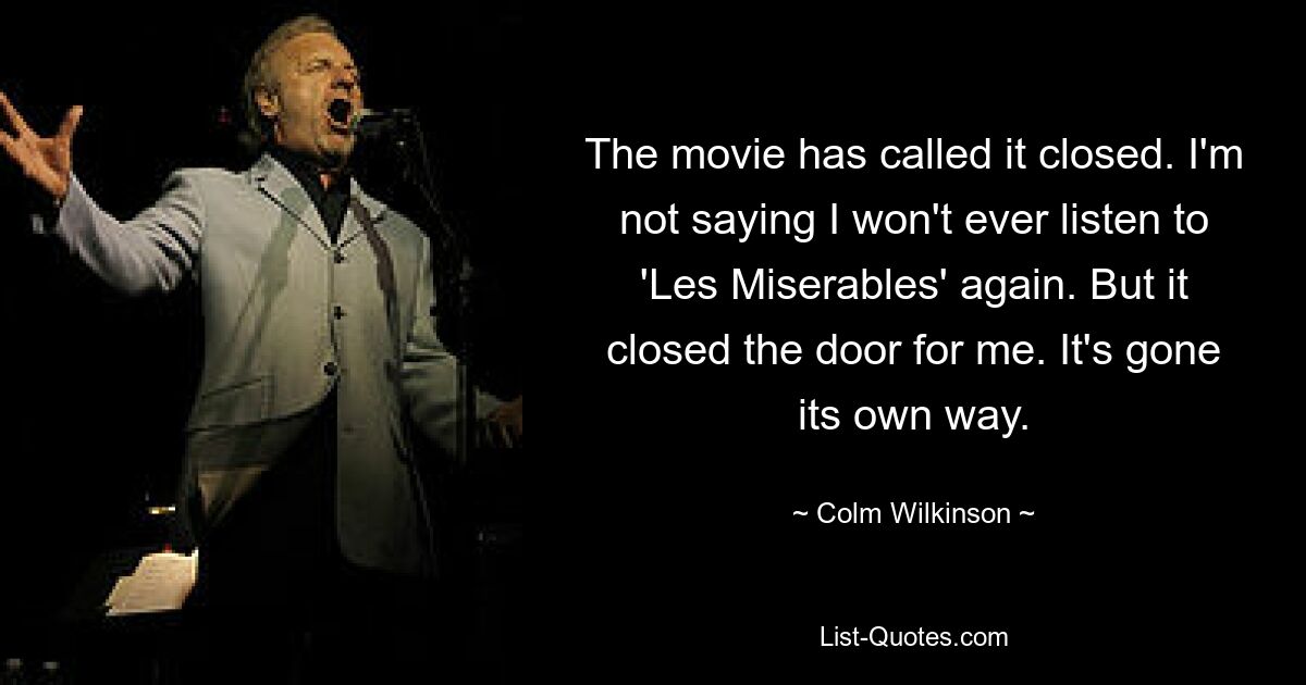 The movie has called it closed. I'm not saying I won't ever listen to 'Les Miserables' again. But it closed the door for me. It's gone its own way. — © Colm Wilkinson