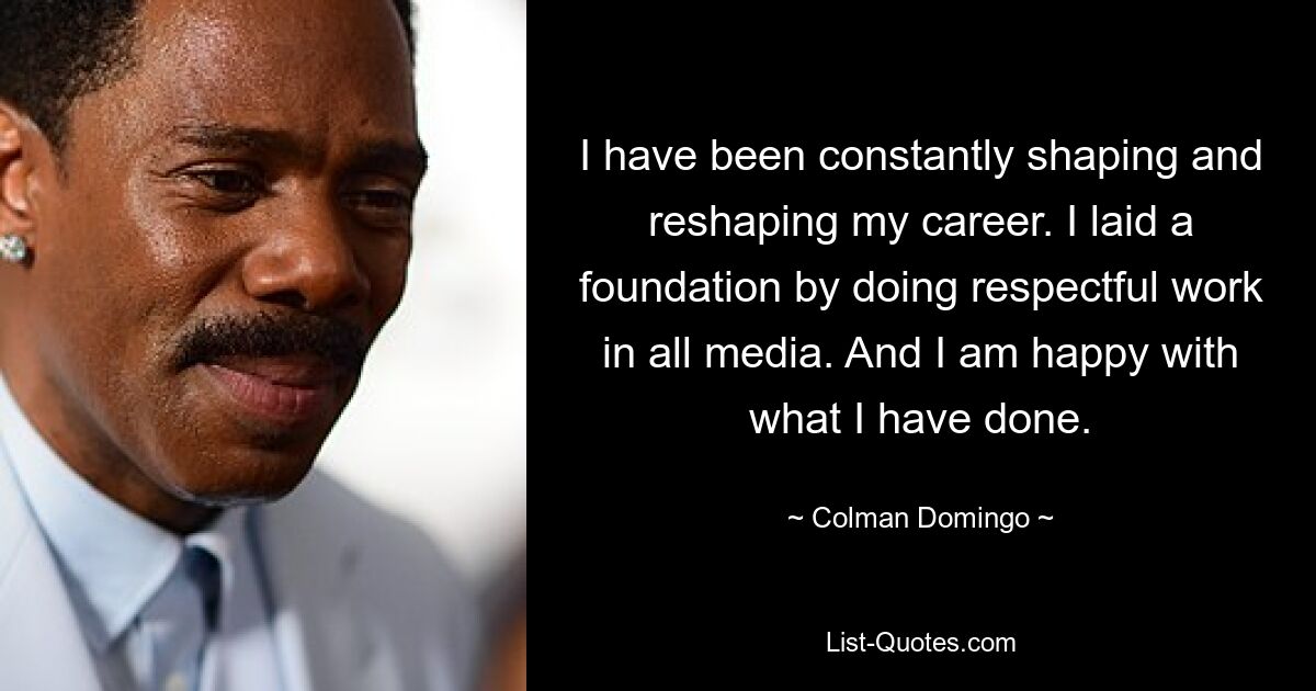 I have been constantly shaping and reshaping my career. I laid a foundation by doing respectful work in all media. And I am happy with what I have done. — © Colman Domingo