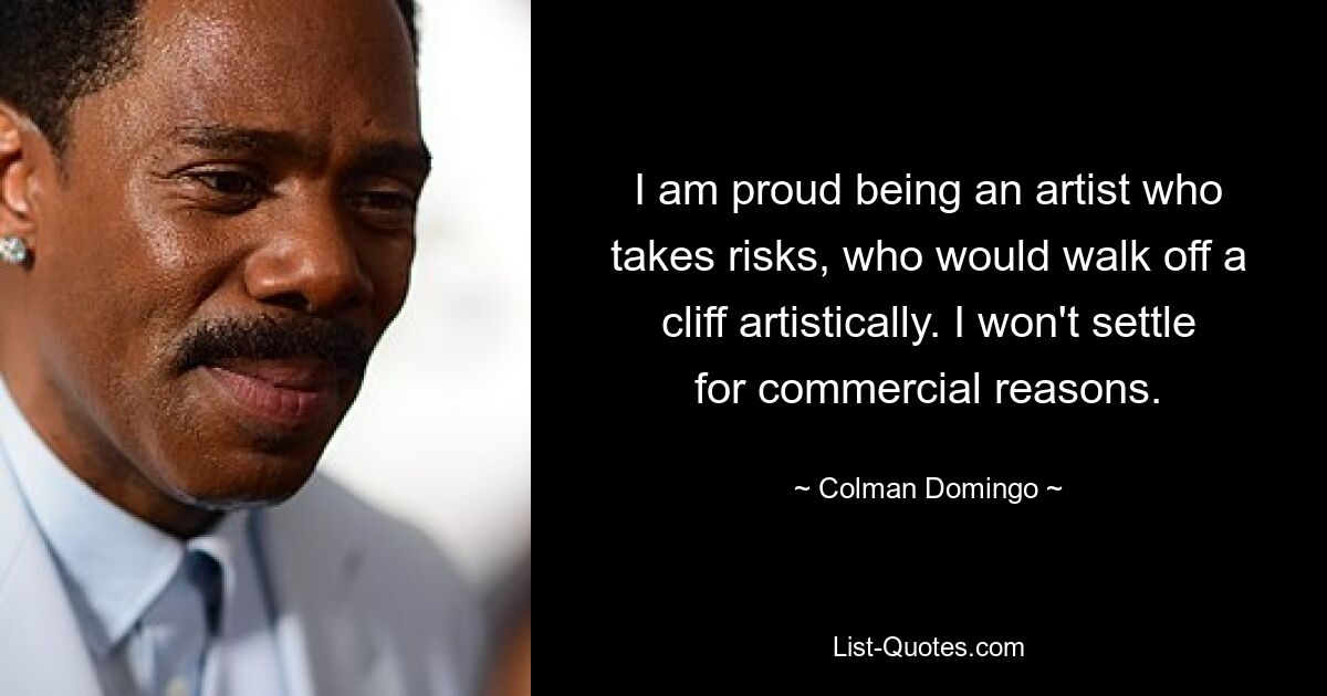 I am proud being an artist who takes risks, who would walk off a cliff artistically. I won't settle for commercial reasons. — © Colman Domingo