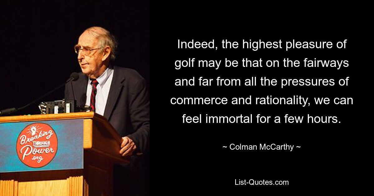 Indeed, the highest pleasure of golf may be that on the fairways and far from all the pressures of commerce and rationality, we can feel immortal for a few hours. — © Colman McCarthy