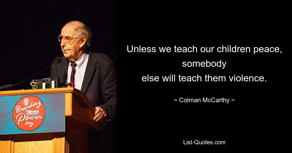 Unless we teach our children peace, somebody
else will teach them violence. — © Colman McCarthy