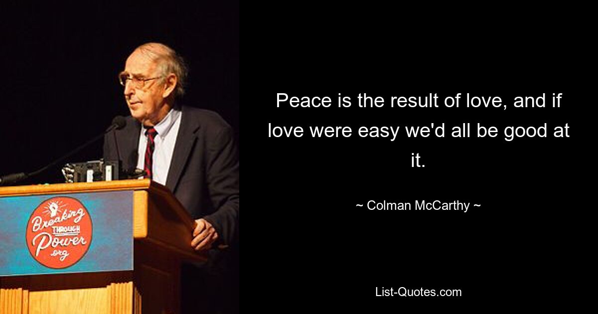 Peace is the result of love, and if love were easy we'd all be good at it. — © Colman McCarthy