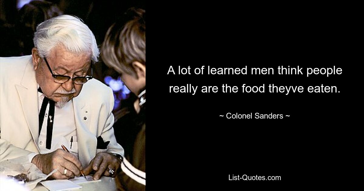 A lot of learned men think people really are the food theyve eaten. — © Colonel Sanders