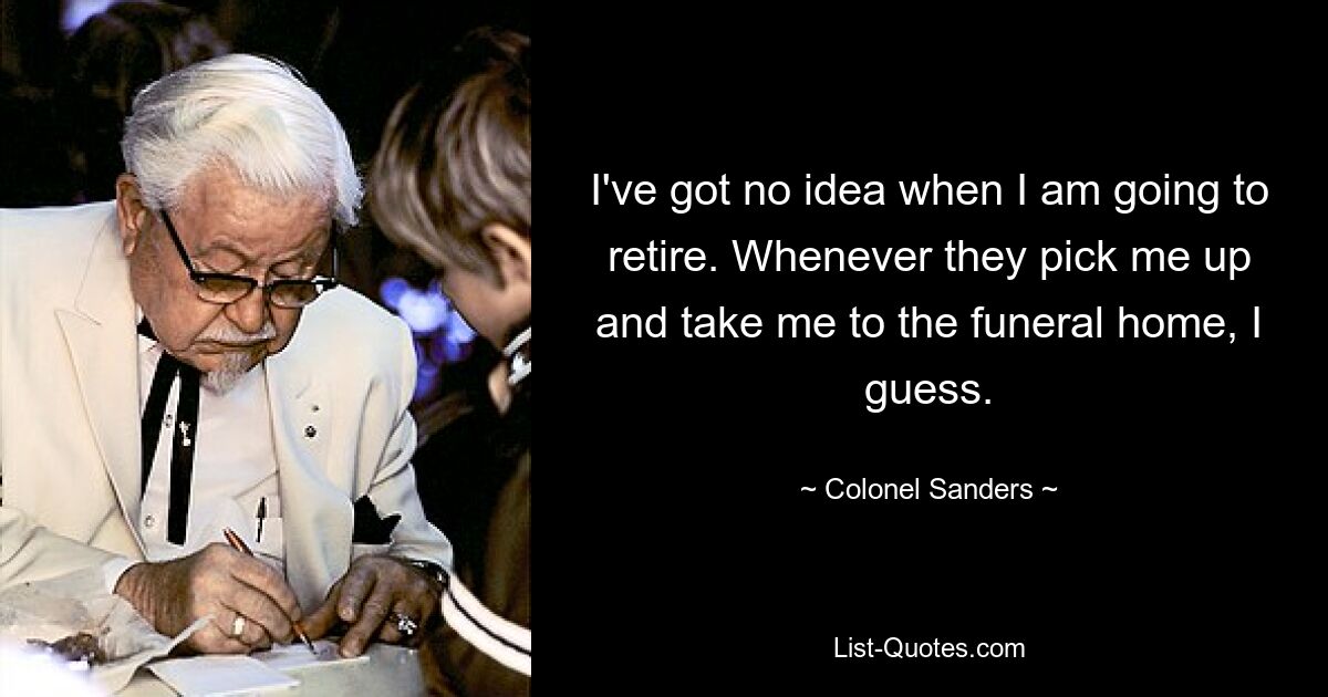 I've got no idea when I am going to retire. Whenever they pick me up and take me to the funeral home, I guess. — © Colonel Sanders