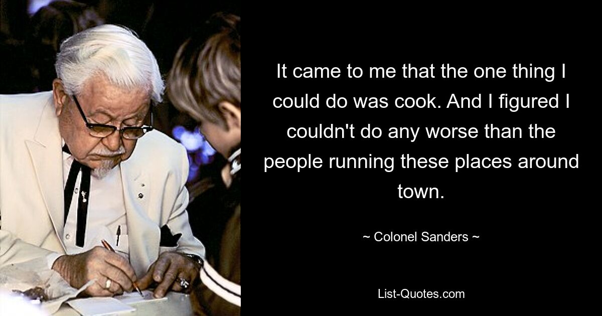 It came to me that the one thing I could do was cook. And I figured I couldn't do any worse than the people running these places around town. — © Colonel Sanders