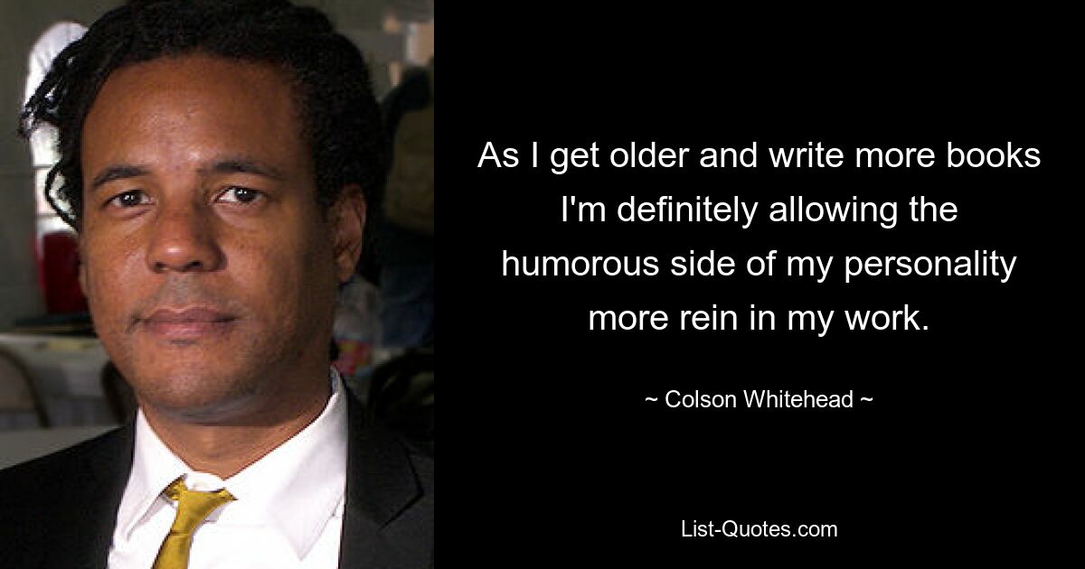 As I get older and write more books I'm definitely allowing the humorous side of my personality more rein in my work. — © Colson Whitehead