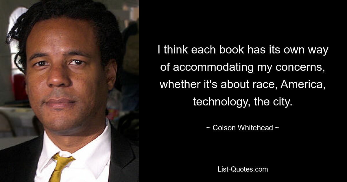 I think each book has its own way of accommodating my concerns, whether it's about race, America, technology, the city. — © Colson Whitehead