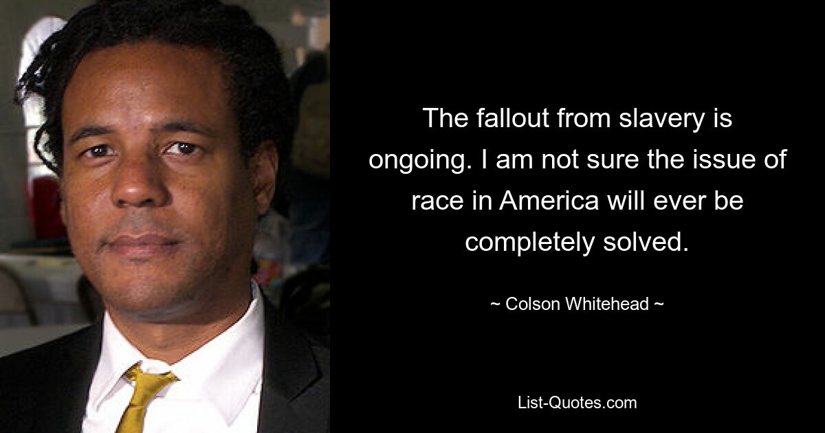 The fallout from slavery is ongoing. I am not sure the issue of race in America will ever be completely solved. — © Colson Whitehead