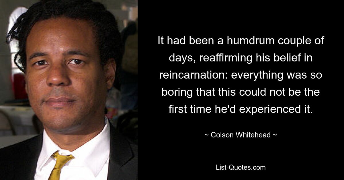 It had been a humdrum couple of days, reaffirming his belief in reincarnation: everything was so boring that this could not be the first time he'd experienced it. — © Colson Whitehead