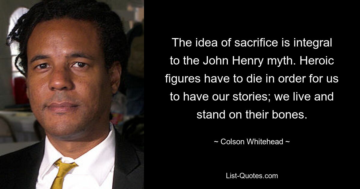 The idea of sacrifice is integral to the John Henry myth. Heroic figures have to die in order for us to have our stories; we live and stand on their bones. — © Colson Whitehead