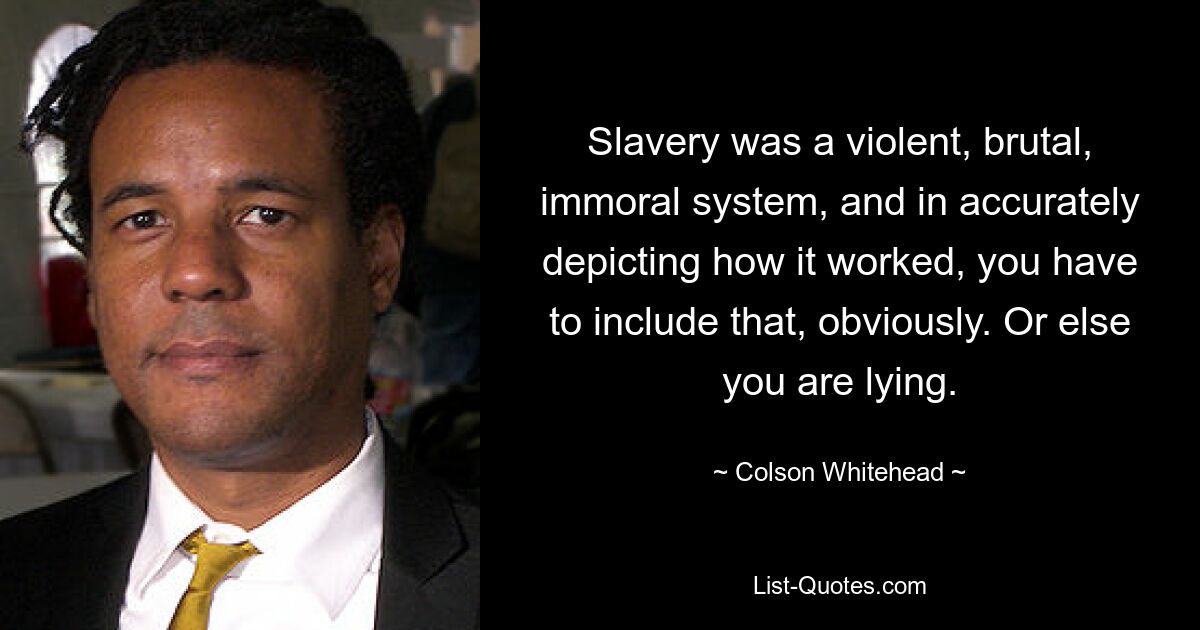 Slavery was a violent, brutal, immoral system, and in accurately depicting how it worked, you have to include that, obviously. Or else you are lying. — © Colson Whitehead