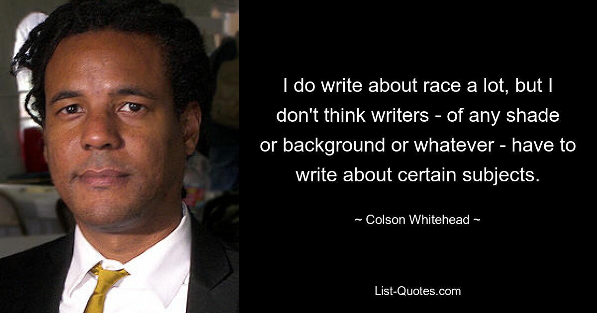 I do write about race a lot, but I don't think writers - of any shade or background or whatever - have to write about certain subjects. — © Colson Whitehead