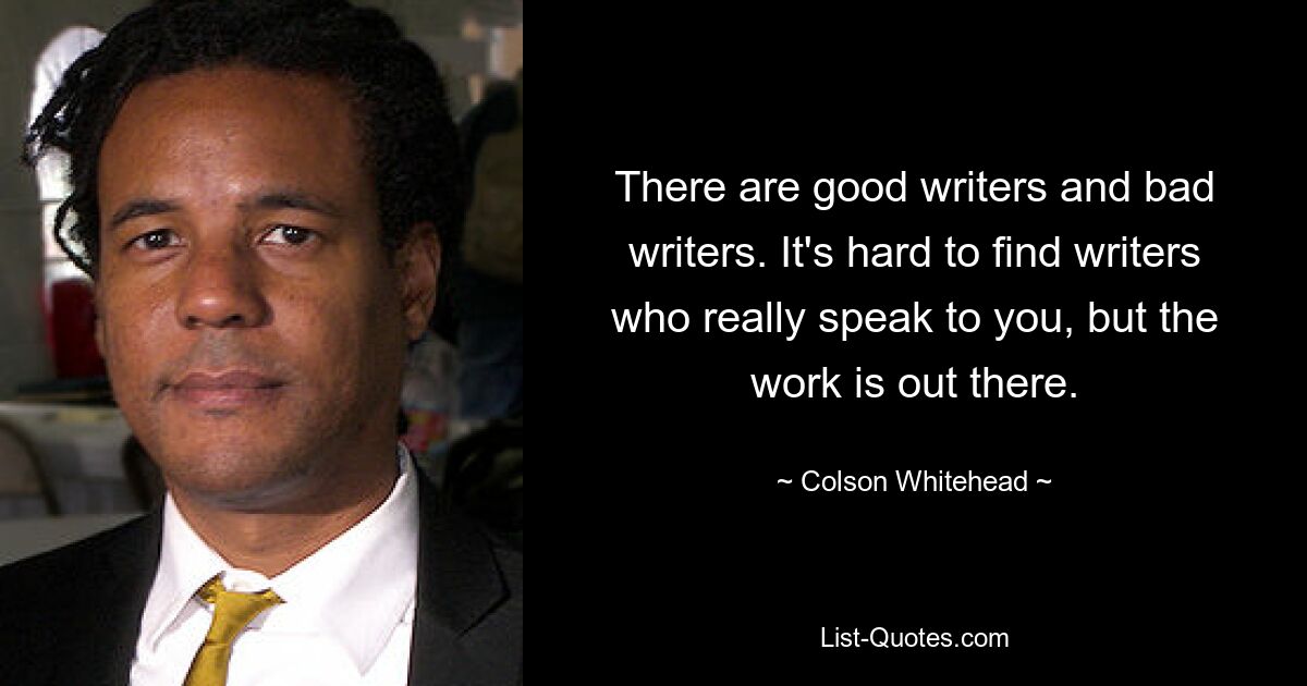 Es gibt gute und schlechte Schriftsteller. Es ist schwer, Autoren zu finden, die wirklich zu einem sprechen, aber die Arbeit ist da draußen. — © Colson Whitehead 