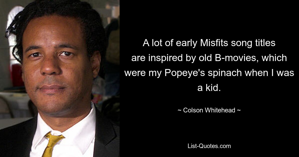 A lot of early Misfits song titles are inspired by old B-movies, which were my Popeye's spinach when I was a kid. — © Colson Whitehead