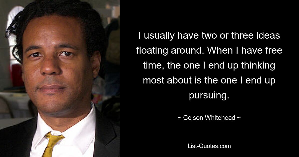 I usually have two or three ideas floating around. When I have free time, the one I end up thinking most about is the one I end up pursuing. — © Colson Whitehead