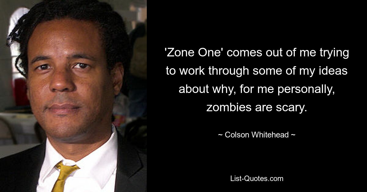 'Zone One' comes out of me trying to work through some of my ideas about why, for me personally, zombies are scary. — © Colson Whitehead